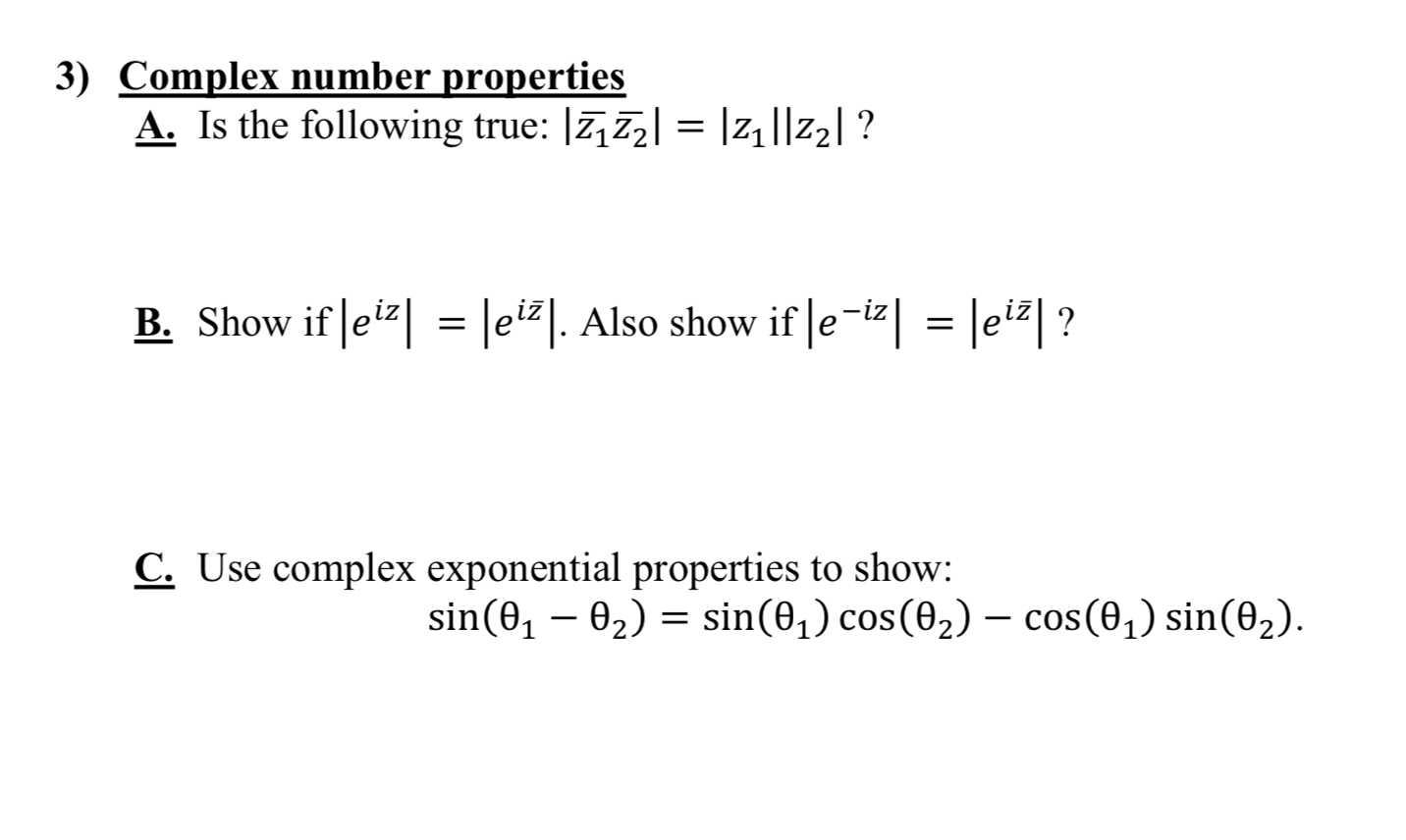 3) Complex number properties
A. Is the following true: |7,72| = |z|||Z2| ?
B. Show if ei| = lei#]. Also show if Je-iz| = |ei#| ?
C. Use complex exponential properties to show:
sin(0, – 02) = sin(0,) cos(02) – cos(0,) sin(02).
-
