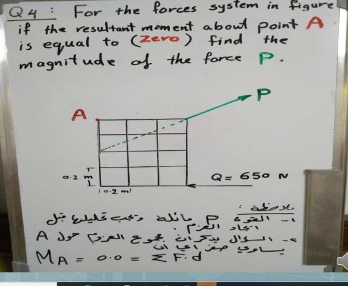 For the forces system in figure
Q4:
if the resultant mom ent aboul point A
is equal to (Zero)
magnit ude of the force P.
find
the
A
O.2 m
Q= 650 N
.2ml
مائله وجب تليلع ل
MA = 0.o = ZF
P.
%3D
