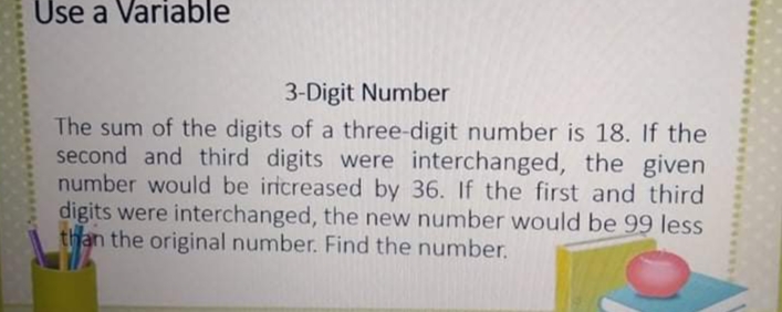 Use a Variable
3-Digit Number
The sum of the digits of a three-digit number is 18. If the
second and third digits were interchanged, the given
number would be iricreased by 36. If the first and third
digits were interchanged, the new number would be 99 less
than the original number. Find the number.
