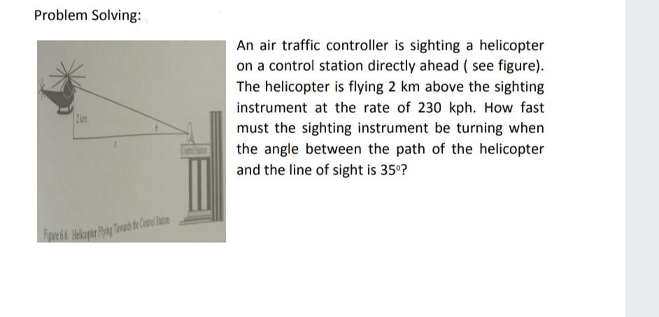 Problem Solving:
An air traffic controller is sighting a helicopter
on a control station directly ahead ( see figure).
The helicopter is flying 2 km above the sighting
instrument at the rate of 230 kph. How fast
2 km
must the sighting instrument be turning when
the angle between the path of the helicopter
and the line of sight is 35°?
re 66 Helcopter Fhine Towad de Contol Satin

