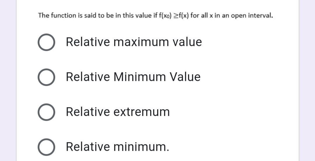 The function is said to be in this value if f(xo) >f(x) for all x in an open interval.
Relative maximum value
Relative Minimum Value
Relative extremum
Relative minimum.
