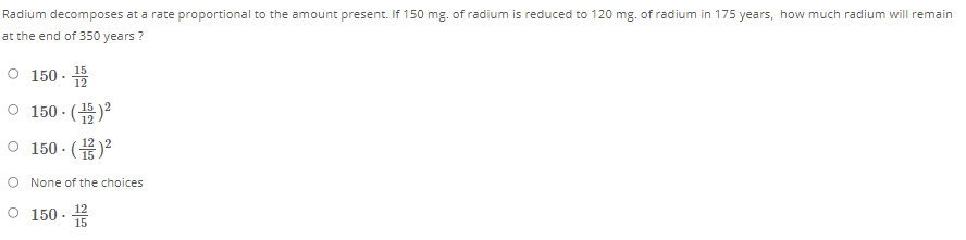 Radium decomposes at a rate proportional to the amount present. If 150 mg. of radium is reduced to 120 mg. of radium in 175 years, how much radium will remain
at the end of 350 years ?
0 150.음
o 150.(품)-
0 150.(뮤)2
O None of the choices
O 150 - 5
