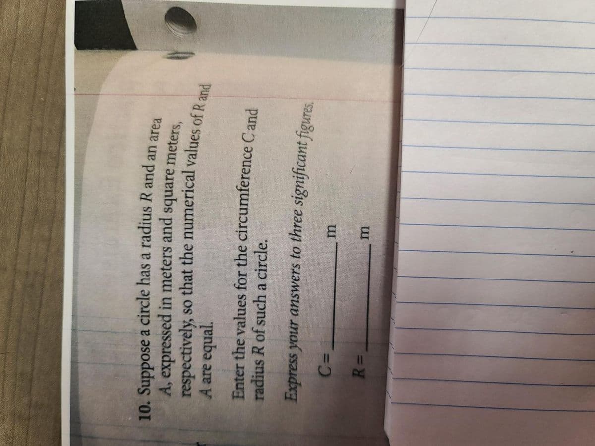 10. Suppose a circle has a radius R and an area
A, expressed in meters and square meters,
respectively, so that the numerical values of R and
A are equal.
Enter the values for the circumference Cand
radius R of such a circle.
Express your answers to three significant figures.
C=
m
R=
m