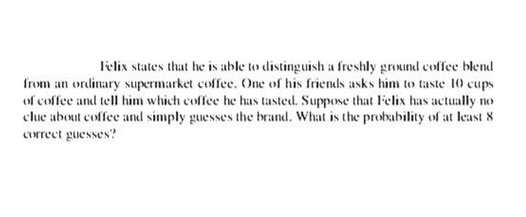 Felix states that he is able to distinguish a freshly ground coffee blend
from an ordinary supermarket coffee. One of his friends asks him to taste 10 cups
of coffee and tell him which coffee he has tasted. Suppose that Felix has actually no
clue about coffee and simply guesses the brand. What is the probability of at least 8
correct guesses?