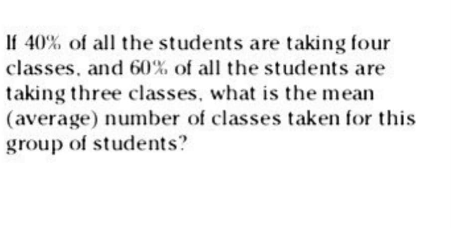 If 40% of all the students are taking four
classes, and 60% of all the students are
taking three classes, what is the mean
(average) number of classes taken for this
group of students?
