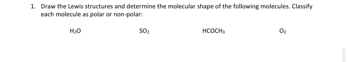 1. Draw the Lewis structures and determine the molecular shape of the following molecules. Classify
each molecule as polar or non-polar:
H2O
SO2
НСОСНЗ
O2

