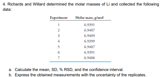 4. Richards and Willard determined the molar masses of Li and collected the following
data:
Experiment
Molar mass, g/mol
1
6.9391
6.9407
3
6.9409
6.9399
5
6.9407
6.9391
7
6.9406
a. Calculate the mean, SD, % RSD, and the confidence interval.
b. Express the obtained measurements with the uncertainty of the replicates.
4.
