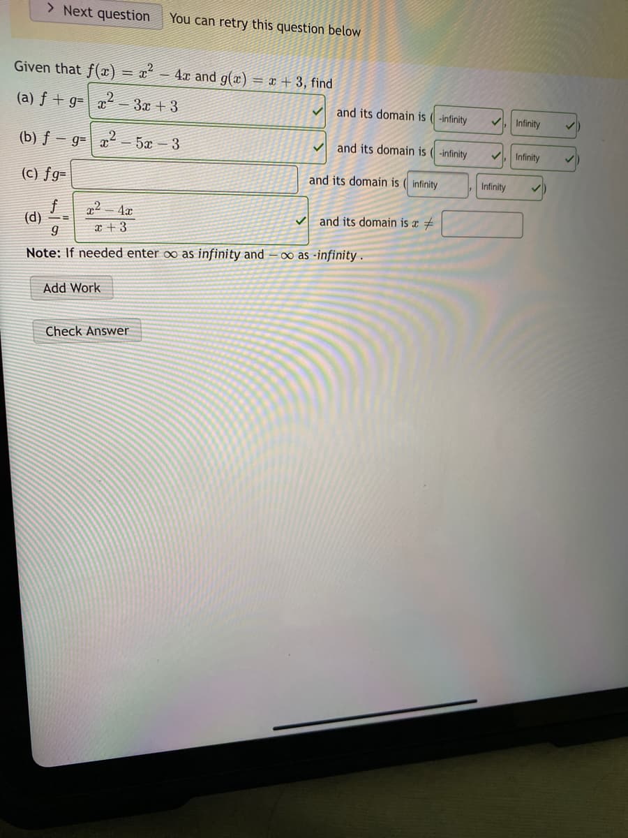 > Next question
You can retry this question below
Given that f(x)
- 4x and g(x)
= x + 3, find
%3D
(a) ƒ + g= | x - 3x + 3
2
and its domain is (-infinity
Infinity
(b) ƒ – g= x- 5x – 3
V and its domain is ( -infinity
Infinity
(c) fg=
and its domain is ( infinity
Infinity
and its domain is x #
(d)
x +3
Note: If needed enter ∞ as infinity and–0∞ as -infinity .
Add Work
Check Answer
