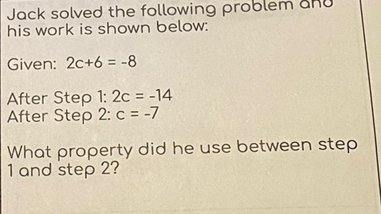 Jack solved the following prob
his work is shown below:
Given: 2c+6 = -8
After Step 1: 2c = -14
After Step 2: c = -7
What property did he use between step
1 and step 2?
