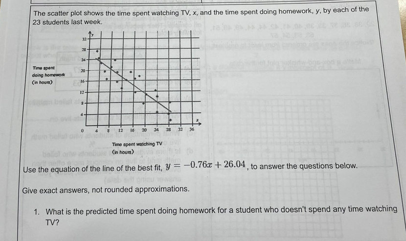 The scatter plot shows the time spent watching TV, x, and the time spent doing homework, y, by each of the
23 students last week.
ra e
32
28-
24-
Time spent
20-
doing homework
(in hours)
16-
12-
12
16
20
24
28
32 36
Time spent watching TV
(in hours)
Use the equation of the line of the best fit, y = -0.76x + 26.04 , to answer the questions below.
Give exact answers, not rounded approximations.
1. What is the predicted time spent doing homework for a student who doesn't spend any time watching
TV?
