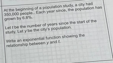 At the beginning of a population study, a city had
350,000 people.. Each year since, the population has
grown by 6.8%.
Let t be the number of years since the start of the
study, Let y be the city's population.
Write an exponential function showing the
relationship between y and t.
