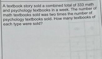 A textbook story sold a combined total of 333 math
and psychology textbooks in a week. The number of
math textbooks sold was two times the number of
psychology textbooks sold. How many textbooks of
each type were sold?
