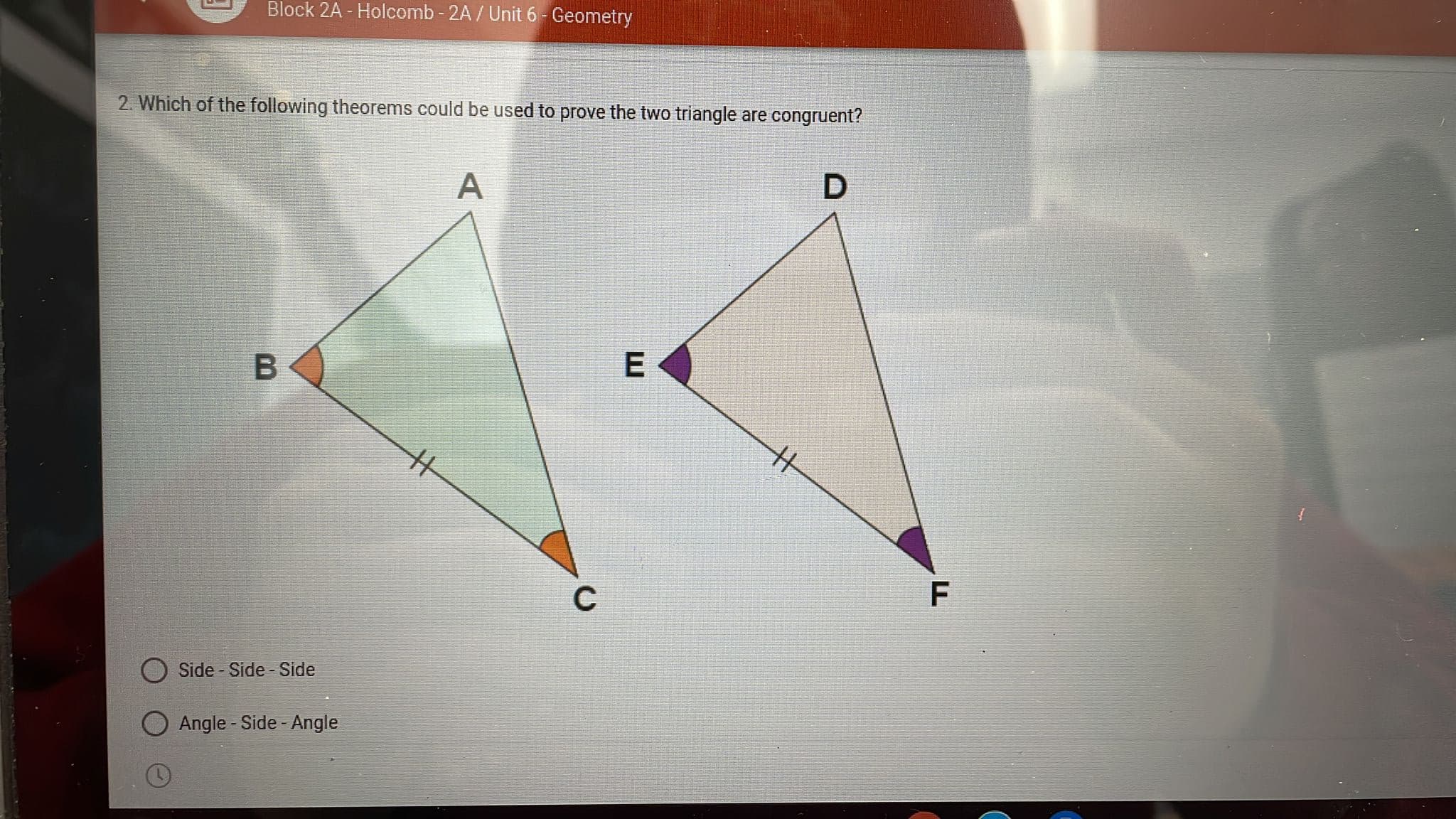 Block 2A - Holcomb - 2A / Unit 6- Geometry
2. Which of the following theorems could be used to prove the two triangle are congruent?
А
C
Side - Side - Side
Angle - Side - Angle
