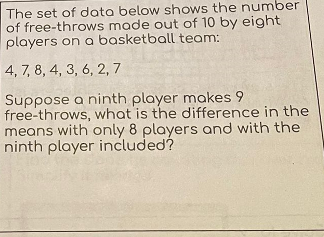 The set of data below shows the number
of free-throws made out of 10 by eight
players on a basketball team:
4, 7, 8, 4, 3, 6, 2, 7
Suppose a ninth player makes 9
free-throws, what is the difference in the
means with only 8 players and with the
ninth player included?
