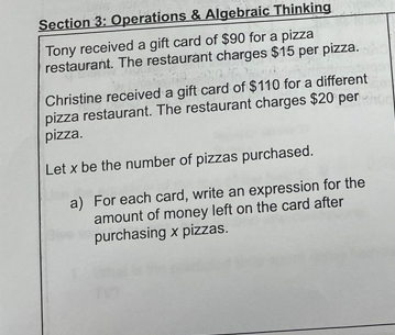 Section 3: Operations & Algebraic Thinking
Tony received a gift card of $90 for a pizza
restaurant. The restaurant charges $15 per pizza.
Christine received a gift card of $110 for a different
pizza restaurant. The restaurant charges $20 per
pizza.
Let x be the number of pizzas purchased.
a) For each card, write an expression for the
amount of money left on the card after
purchasing x pizzas.
