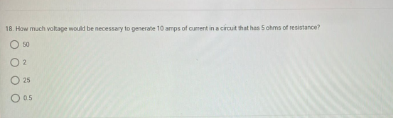 18. How much voltage would be necessary to generate 10 amps of current in a circuit that has 5 ohms of resistance?
50
2
25
0.5