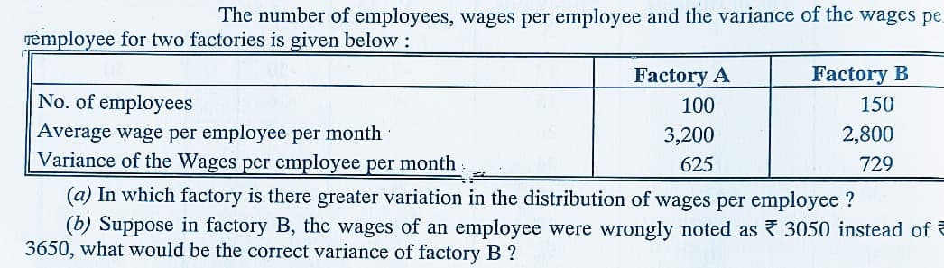 The number of employees, wages per employee and the variance of the wages pe
remployee for two factories is given below :
Factory A
Factory B
No. of employees
100
150
Average wage per employee per month
Variance of the Wages per employee per month
3,200
2,800
625
729
(a) In which factory is there greater variation in the distribution of wages per employee ?
(b) Suppose in factory B, the wages of an employee were wrongly noted as 3050 instead of e
3650, what would be the correct variance of factory B ?
