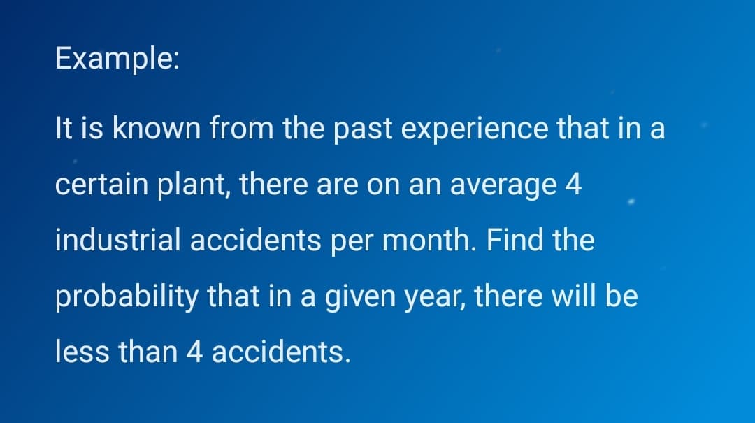 Example:
It is known from the past experience that in a
certain plant, there are on an average 4
industrial accidents per month. Find the
probability that in a given year, there will be
less than 4 accidents.
