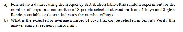 a) Formulate a dataset using the frequency distribution table ofthe random experiment for the
number of boys in a committee of 3 people selected at random from 4 boys and 3 girls.
Random variable or dataset indicates the number of boys.
b) What is the expected or average number of boys that can be selected in part a)? Verify this
answer using a frequency histogram.
