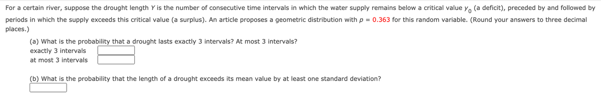 For a certain river, suppose the drought length Y is the number of consecutive time intervals in which the water supply remains below a critical value y. (a deficit), preceded by and followed by
periods in which the supply exceeds this critical value (a surplus). An article proposes a geometric distribution with p = 0.363 for this random variable. (Round your answers to three decimal
places.)
(a) What is the probability that a drought lasts exactly 3 intervals? At most 3 intervals?
exactly 3 intervals
at most 3 intervals
(b) What is the probability that the length of a drought exceeds its mean value by at least one standard deviation?
