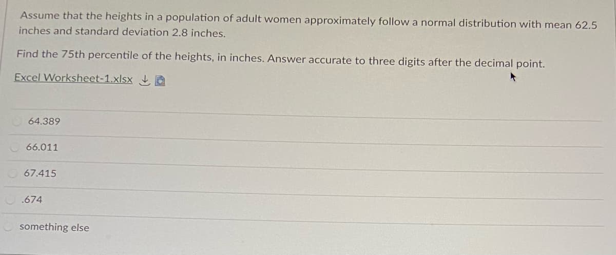 Assume that the heights in a population of adult women approximately follow a normal distribution with mean 62.5
inches and standard deviation 2.8 inches.
Find the 75th percentile of the heights, in inches. Answer accurate to three digits after the decimal point.
Excel Worksheet-1.xlsx D
64.389
66.011
67.415
.674
something else
