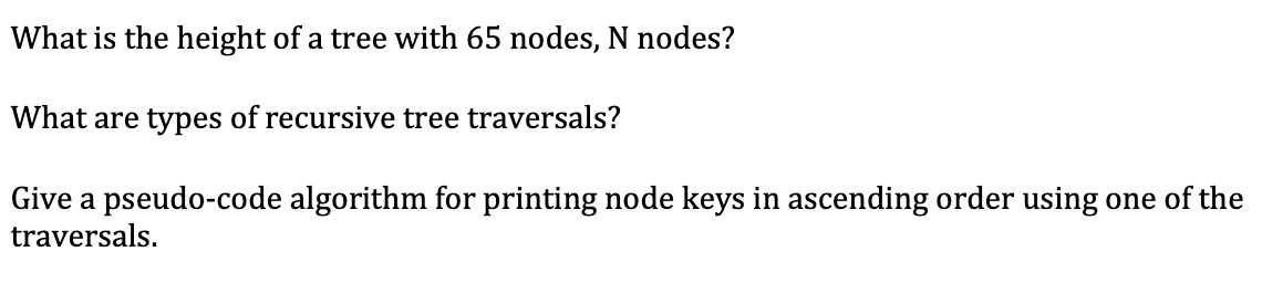 What is the height of a tree with 65 nodes, N nodes?
What are types of recursive tree traversals?
Give a pseudo-code algorithm for printing node keys in ascending order using one of the
traversals.
