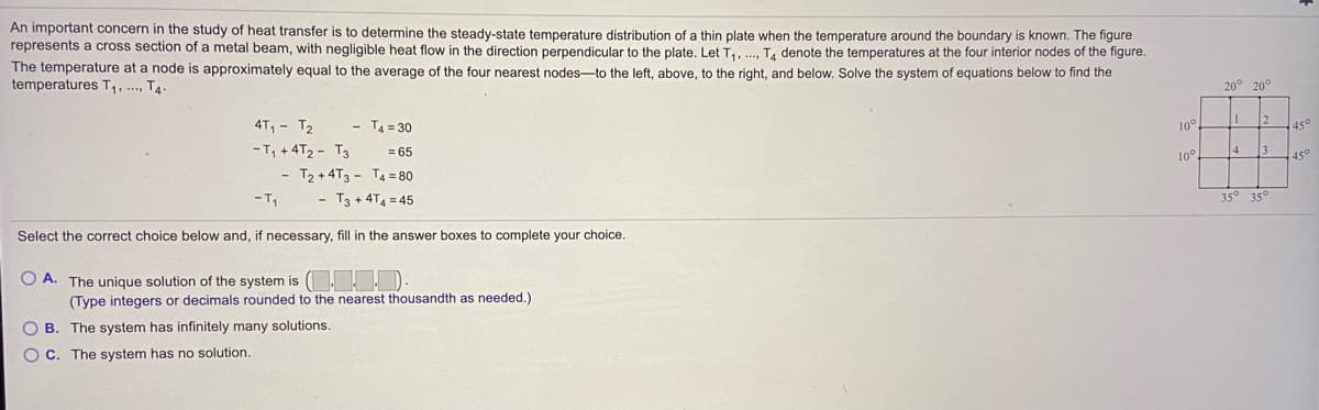 An important concern in the study of heat transfer is to determine the steady-state temperature distribution of a thin plate when the temperature around the boundary is known. The figure
represents a cross section of a metal beam, with negligible heat flow in the direction perpendicular to the plate. Let T,, ., T, denote the temperatures at the four interior nodes of the figure.
The temperature at a node is approximately equal to the average of the four nearest nodes-to the left, above, to the right, and below. Solve the system of equations below to find the
temperatures T,. ..., T4.
20° 20°
4T, - T2
- T4= 30
10
12
45°
- T, +4T2 - T3
T2 + 4T3 - T4 = 80
= 65
10°.
4
13
45°
T3 + 4T4 = 45
35
35
Select the correct choice below and, if necessary, fill in the answer boxes to complete your choice.
O A. The unique solution of the system is ( D.
(Type integers or decimals rounded to the nearest thousandth as needed.)
O B. The system has infinitely many solutions.
O C. The system has no solution.
