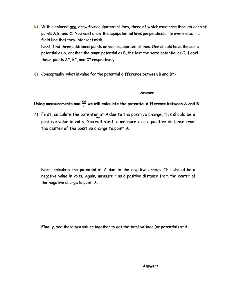 5) With a colored pen, draw five equipotential lines, three of which must pass through each of
points A,B, and C. You must draw the equipotential lines perpendicular to every electric
field line that they intersect with.
Next, find three additional points on your equipotential lines. One should have the same
potential as A, another the same potential as B, the last the same potential as C. Label
these points A*, B*, and C* respectively.
6) Conceptually, what is value for the potential difference between Band B*?
Answer:
Using measurements and
we will calculate the potential difference between A and B.
7) First, calculate the potential at A due to the positive charge, this should be a
positive value in volts. You will need to measure r as a positive distance from
the center of the positive charge to point A.
Next, calculate the potential at A due to the negative charge. This should be a
negative value in volts. Again, measure r as a positive distance from the center of
the negative charge to point A.
Finally, add these two values together to get the total voltage (or potential) at A:
Answer:
