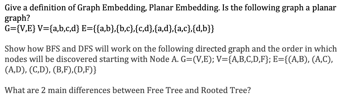 Give a definition of Graph Embedding, Planar Embedding. Is the following graph a planar
graph?
G={V,E} V={a,b,c,d} E={{a,b},{b,c},{c,d},{a,d},{a,c},{d,b}}
Show how BFS and DFS will work on the following directed graph and the order in which
nodes will be discovered starting with Node A. G=(V,E); V={A,B,C,D,F}; E={(A,B), (A,C),
(A,D), (C,D), (B,F),(D,F)}
What are 2 main differences between Free Tree and Rooted Tree?
