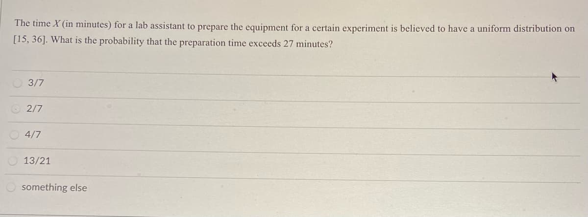 The time X (in minutes) for a lab assistant to prepare the equipment for a certain experiment is believed to have a uniform distribution on
[15, 36]. What is the probability that the preparation time exceeds 27 minutes?
3/7
2/7
4/7
13/21
something else
