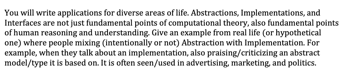 You will write applications for diverse areas of life. Abstractions, Implementations, and
Interfaces are not just fundamental points of computational theory, also fundamental points
of human reasoning and understanding. Give an example from real life (or hypothetical
one) where people mixing (intentionally or not) Abstraction with Implementation. For
example, when they talk about an implementation, also praising/criticizing an abstract
model/type it is based on. It is often seen/used in advertising, marketing, and politics.
