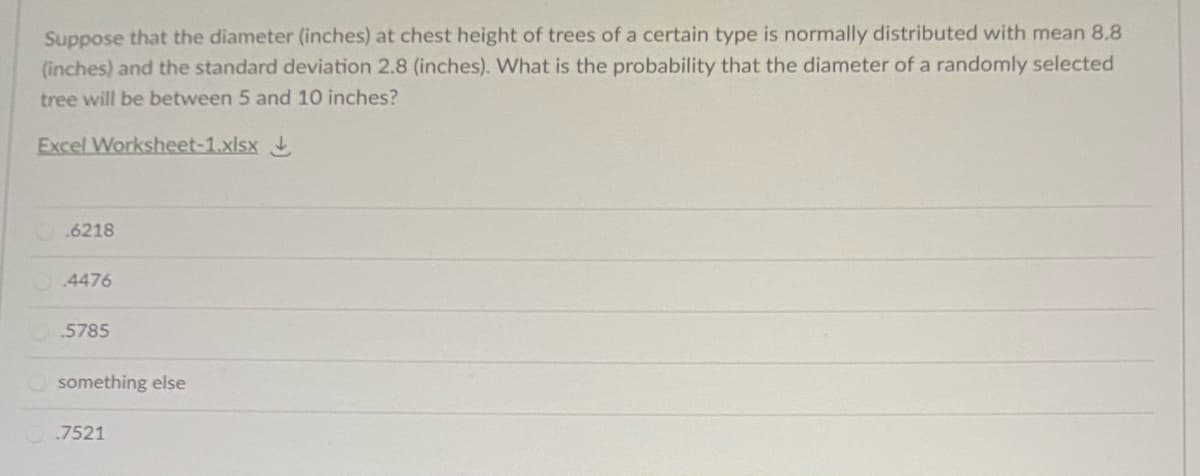 Suppose that the diameter (inches) at chest height of trees of a certain type is normally distributed with mean 8.8
(inches) and the standard deviation 2.8 (inches). What is the probability that the diameter of a randomly selected
tree will be between 5 and 10 inches?
Excel Worksheet-1.xlsx
.6218
4476
.5785
something else
.7521
