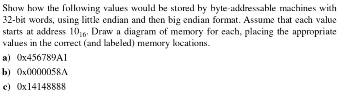 Show how the following values would be stored by byte-addressable machines with
32-bit words, using little endian and then big endian format. Assume that each value
starts at address 1016- Draw a diagram of memory for each, placing the appropriate
values in the correct (and labeled) memory locations.
a) 0X456789A1
b) 0X0000058A
c) Ox14148888

