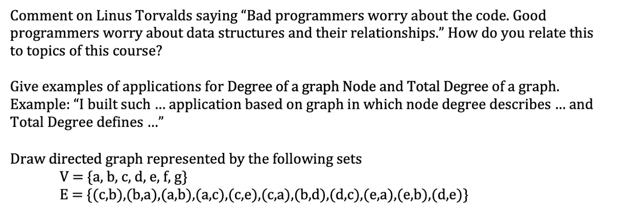 Comment on Linus Torvalds saying "Bad programmers worry about the code. Good
programmers worry about data structures and their relationships." How do
to topics of this course?
you
relate this
Give examples of applications for Degree of a graph Node and Total Degree of a graph.
Example: "I built such . application based on graph in which node degree describes ... and
Total Degree defines .."
Draw directed graph represented by the following sets
V = {a, b, c, d, e, f, g}
{(c,b),(b,a),(a,b).(a,c),(c,e),(c,a),(b,d),(d,c),(e,a),(e,b),(d,e)}
%3D
E =
