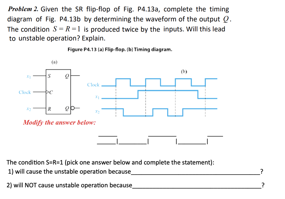 Problem 2. Given the SR flip-flop of Fig. P4.13a, complete the timing
diagram of Fig. P4.13b by determining the waveform of the output Q.
The condition S = R =1 is produced twice by the inputs. Will this lead
to unstable operation? Explain.
Figure P4.13 (a) Flip-flop. (b) Timing diagram.
(a)
(b)
S
Clock
Clock
X2
X2
Modify the answer below:
The condition S=R=1 (pick one answer below and complete the statement):
1) will cause the unstable operation because
?
2) will NOT cause unstable operation because
