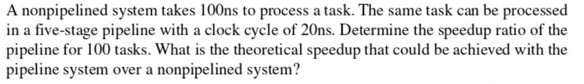 A nonpipelined system takes 100ns to process a task. The same task can be processed
in a five-stage pipeline with a clock cycle of 20ns. Determine the speedup ratio of the
pipeline for 100 tasks. What is the theoretical speedup that could be achieved with the
pipeline system over a nonpipelined system?
