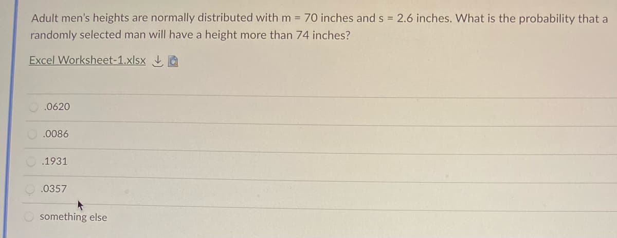 Adult men's heights are normally distributed with m = 70 inches and s = 2.6 inches. What is the probability that a
randomly selected man will have a height more than 74 inches?
Excel Worksheet-1.xlsx D
.0620
.0086
O.1931
.0357
something else
