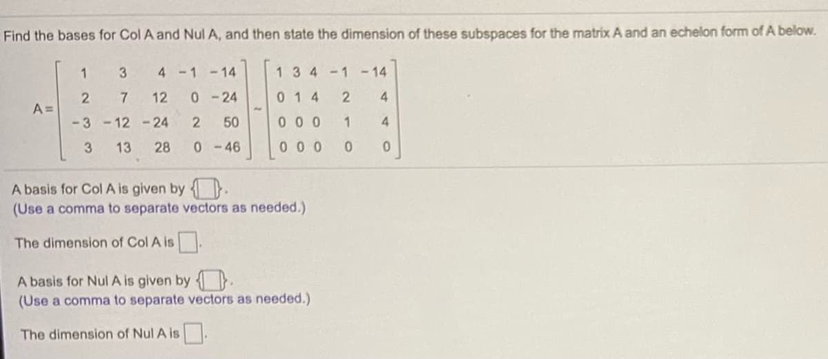 Find the bases for Col A and Nul A, and then state the dimension of these subspaces for the matrix A and an echelon form ofA below.
1
4 -1 -14
134-1 -14
12
0-24
014
4
A =
-3 -12 -24
50
0 0 0
1
3
13
28
0-46
00 0
A basis for Col A is given by .
(Use a comma to separate vectors as needed.)
The dimension of Col A is.
A basis for Nul A is given by } .
(Use a comma to separate vectors as needed.)
The dimension of Nul A is
