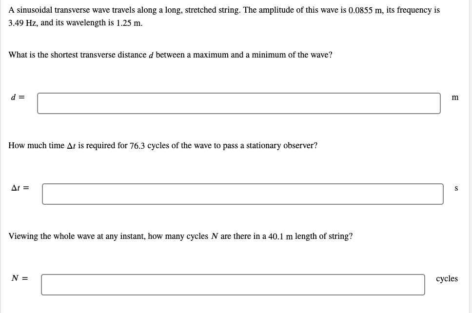 A sinusoidal transverse wave travels along a long, stretched string. The amplitude of this wave is 0.0855 m, its frequency is
3.49 Hz, and its wavelength is 1.25 m.
What is the shortest transverse distance d between a maximum and a minimum of the wave?
d =
m
How much time At is required for 76.3 cycles of the wave to pass a stationary observer?
At =
S
Viewing the whole wave at any instant, how many cycles N are there in a 40.1 m length of string?
N =
cycles
