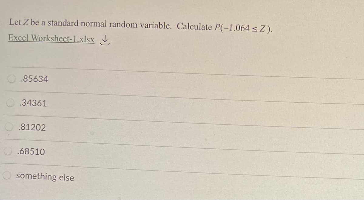 Let Z be a standard normal random variable. Calculate P(-1.064 < Z).
Excel Worksheet-1.xlsx
.85634
O.34361
.81202
.68510
O something else
