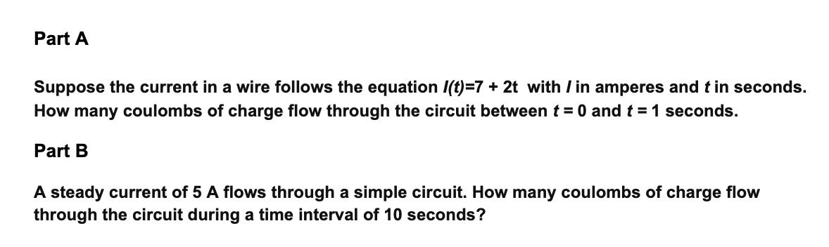 Part A
Suppose the current in a wire follows the equation I(t)=7 + 2t with Iin amperes and t in seconds.
How many coulombs of charge flow through the circuit between t = 0 and t = 1 seconds.
Part B
A steady current of 5 A flows through a simple circuit. How many coulombs of charge flow
through the circuit during a time interval of 10 seconds?
