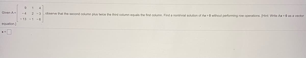 9
4
Given A =
- 4
observe that the second column plus twice the third column equals the first column. Find a nontrivial solution of Ax = 0 without performing row operations. [Hint: Write Ax = 0 as a vector
2 -3
- 13 -1
- 6
equation.]
