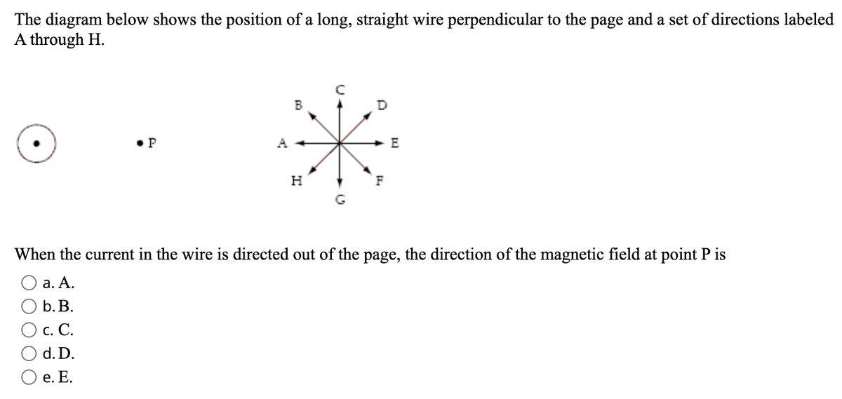 The diagram below shows the position of a long, straight wire perpendicular to the page and a set of directions labeled
A through H.
B
D
• P
A
E
F
G
When the current in the wire is directed out of the page, the direction of the magnetic field at point P is
а. А.
b. В.
O c. C.
d. D.
Ое. Е.
