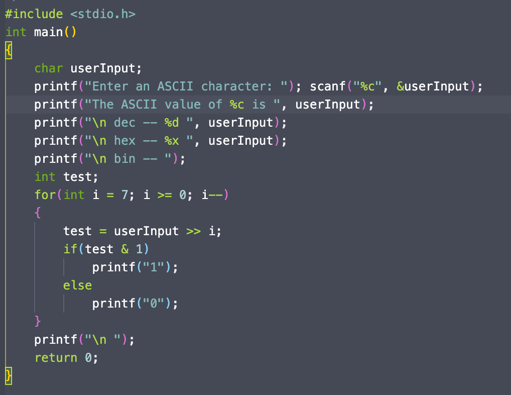 #include <stdio.h>
int main()
char userInput;
printf("Enter an ASCII character: "); scanf("%c", &userInput);
printf("The ASCII value of %C is ", userInput);
printf("\n dec
%d ", userInput);
printf("\n hex
%X
userInput);
printf("\n bin
int test;
");
--
for(int i
7; i >= 0; i--)
%3D
test = userInput >> i;
if(test & 1)
printf("1");
else
printf("0");
}
printf("\n ");
return 0;
