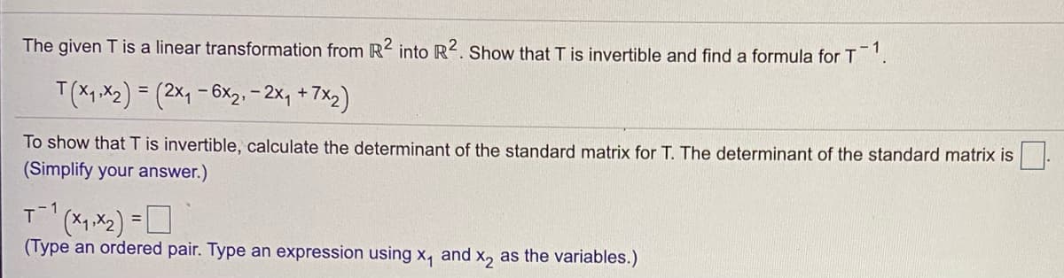 The given T is a linear transformation from R2 into R2. Show that T is invertible and find a formula for T
1
T(X1.X2) = (2x, -6x2.-2x, +7x2)
%3D
To show that T is invertible, calculate the determinant of the standard matrix for T. The determinant of the standard matrix is |.
(Simplify your answer.)
1
(Type an ordered pair. Type an expression using x, and x, as the variables.)
