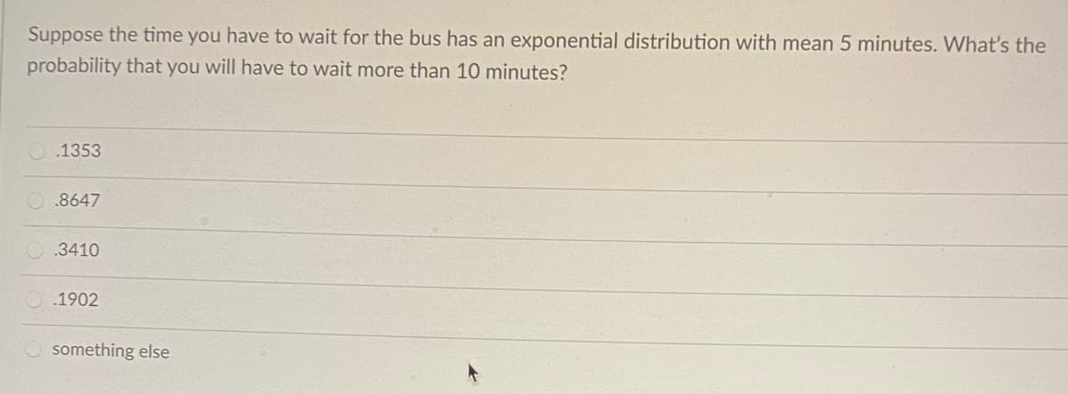 Suppose the time you have to wait for the bus has an exponential distribution with mean 5 minutes. What's the
probability that you will have to wait more than 10 minutes?
.1353
.8647
.3410
.1902
something else
