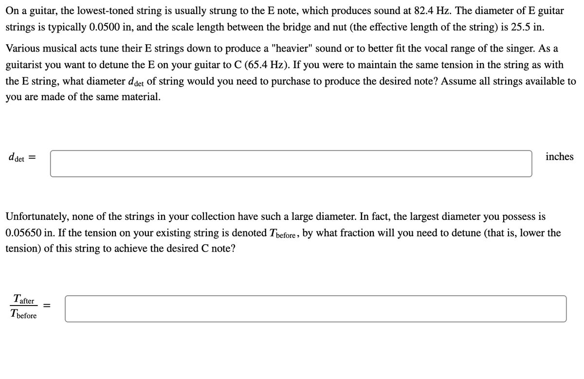 On a guitar, the lowest-toned string is usually strung to the E note, which produces sound at 82.4 Hz. The diameter of E guitar
strings is typically 0.0500 in, and the scale length between the bridge and nut (the effective length of the string) is 25.5 in.
Various musical acts tune their E strings down to produce a "heavier" sound or to better fit the vocal range of the singer. As a
guitarist you want to detune the E on your guitar to C (65.4 Hz). If you were to maintain the same tension in the string as with
the E string, what diameter ddet of string would you need to purchase to produce the desired note? Assume all strings available to
you are made of the same material.
inches
d det
%3|
Unfortunately, none of the strings in your collection have such a large diameter. In fact, the largest diameter you possess is
0.05650 in. If the tension on your existing string is denoted Tbefore, by what fraction will you need to detune (that is, lower the
tension) of this string to achieve the desired C note?
Tafter
Tbefore
