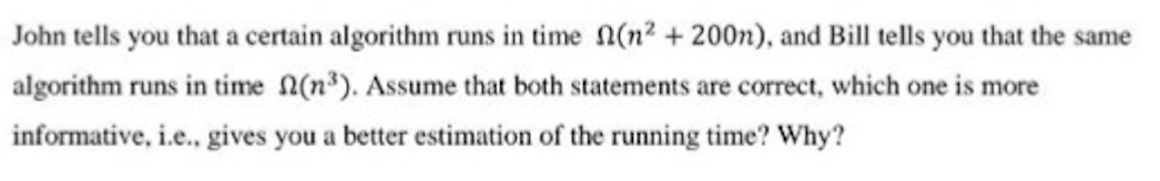 John tells you that a certain algorithm runs in time n(n2 +200n), and Bill tells you that the same
algorithm runs in time (n). Assume that both statements are correct, which one is more
informative, i.e., gives you a better estimation of the running time? Why?

