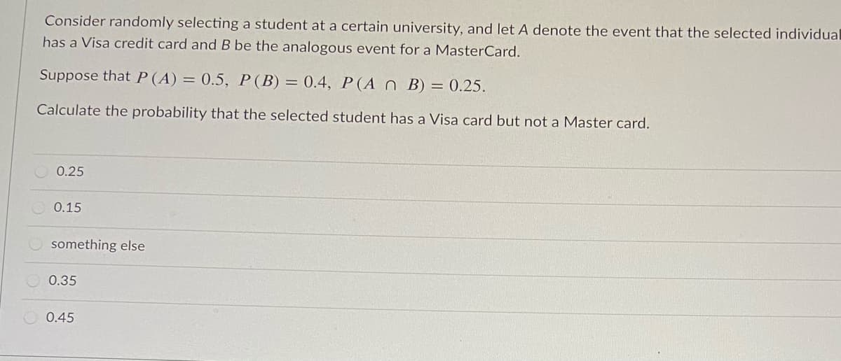 Consider randomly selecting a student at a certain university, and let A denote the event that the selected individual
has a Visa credit card and B be the analogous event for a MasterCard.
Suppose that P(A) = 0.5, P(B) = 0.4, P(A n B) = 0.25.
Calculate the probability that the selected student has a Visa card but not a Master card.
0.25
0.15
something else
0.35
0.45
