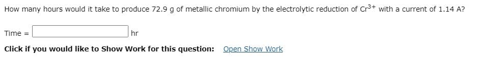 How many hours would it take to produce 72.9 g of metallic chromium by the electrolytic reduction of Cr3+ with a current of 1.14 A?
Time =
|hr
Click if you would like to Show Work for this question: Open Show Work
